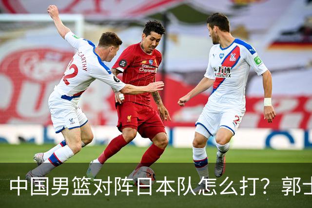 中国男篮对阵日本队怎么打？郭士强赛前一席话，说的非常实在