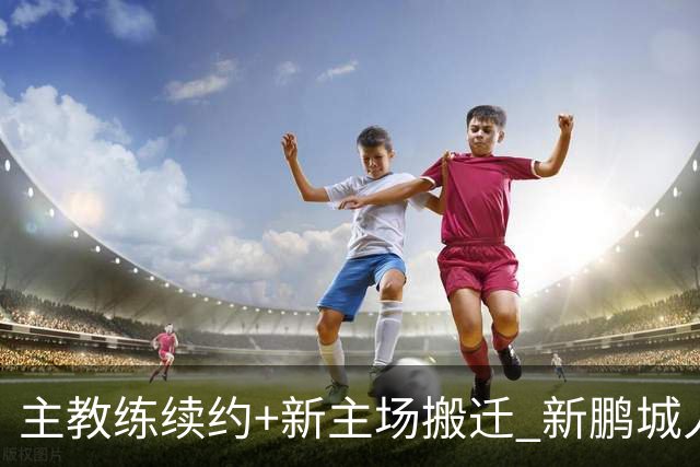 主教练续约+新主场搬迁 新鹏城人员将有大面积调整