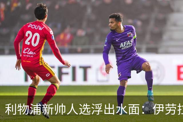 利物浦新帅人选浮出水面：伊劳拉会谈即将启动，未来将如何发展？