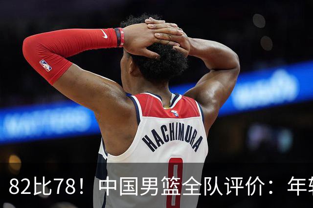 82比78！中国男篮全队评价：年轻球员敢打敢拼，主教练用人灵活！