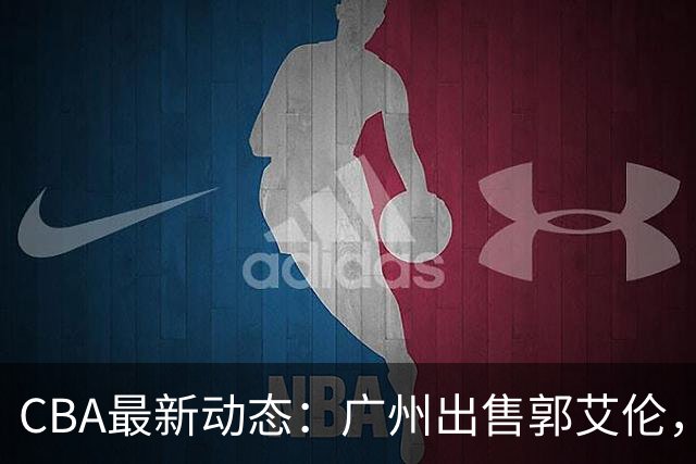 CBA最新动态：广州出售郭艾伦，李楠声望显赫，浙江尽心尽力！