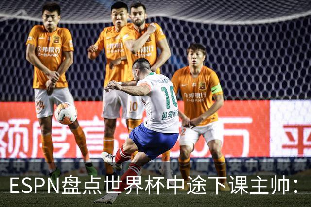ESPN盘点世界杯中途下课主帅：拉穆奇上榜 洛佩特吉、车范根在列